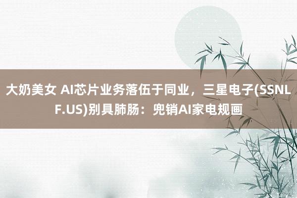 大奶美女 AI芯片业务落伍于同业，三星电子(SSNLF.US)别具肺肠：兜销AI家电规画