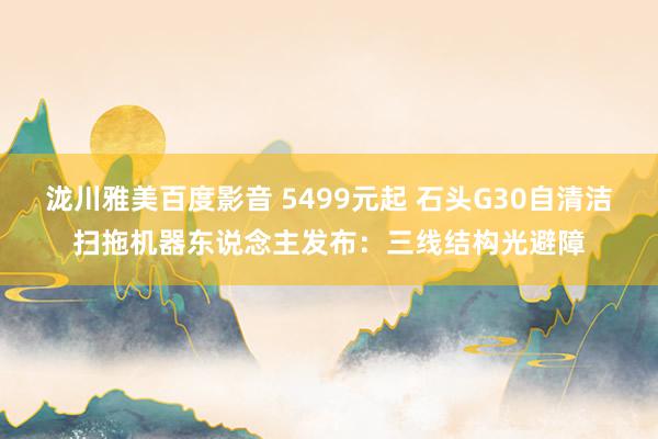 泷川雅美百度影音 5499元起 石头G30自清洁扫拖机器东说念主发布：三线结构光避障