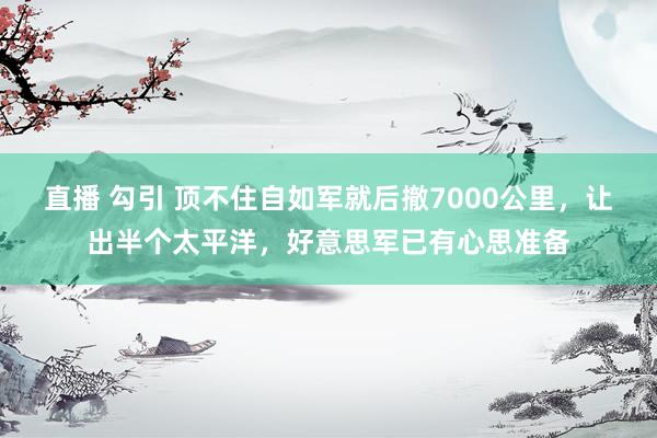 直播 勾引 顶不住自如军就后撤7000公里，让出半个太平洋，好意思军已有心思准备