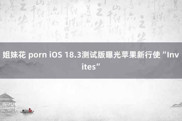 姐妹花 porn iOS 18.3测试版曝光苹果新行使“Invites”