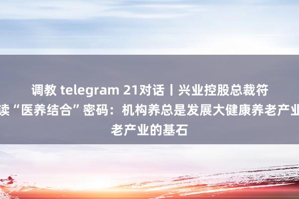 调教 telegram 21对话丨兴业控股总裁符伟强解读“医养结合”密码：机构养总是发展大健康养老产业的基石