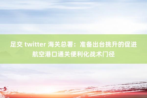 足交 twitter 海关总署：准备出台挑升的促进航空港口通关便利化战术门径