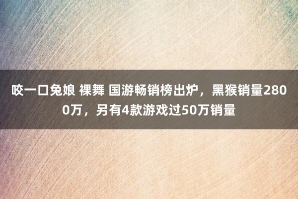 咬一口兔娘 裸舞 国游畅销榜出炉，黑猴销量2800万，另有4款游戏过50万销量