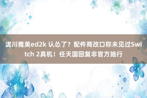 泷川雅美ed2k 认怂了？配件商改口称未见过Switch 2真机！任天国回复非官方施行