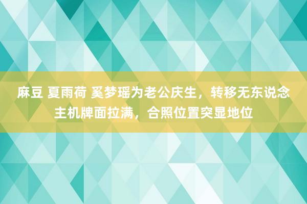 麻豆 夏雨荷 奚梦瑶为老公庆生，转移无东说念主机牌面拉满，合照位置突显地位