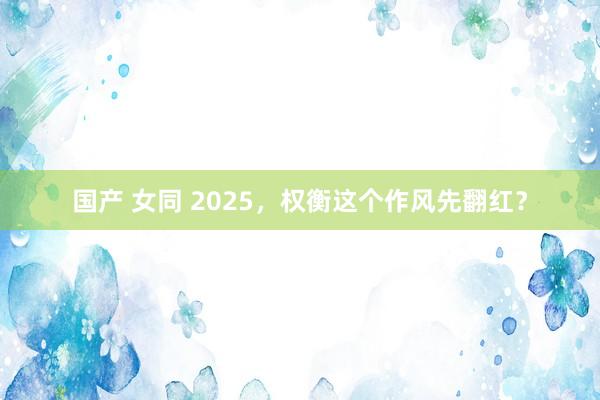 国产 女同 2025，权衡这个作风先翻红？