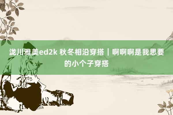 泷川雅美ed2k 秋冬相沿穿搭｜啊啊啊是我思要的小个子穿搭