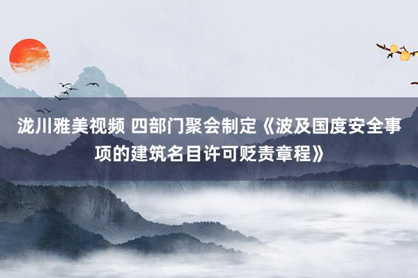 泷川雅美视频 四部门聚会制定《波及国度安全事项的建筑名目许可贬责章程》