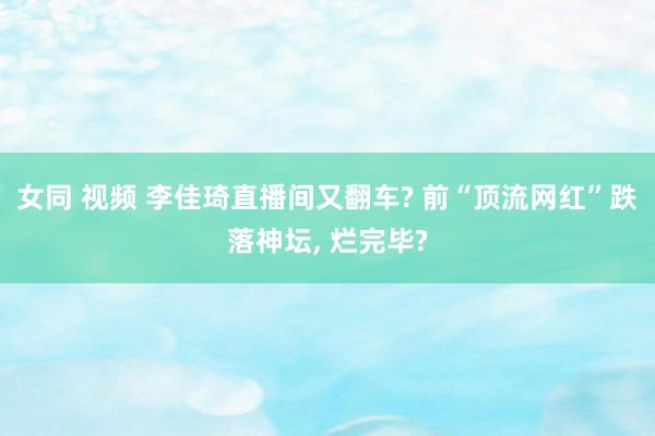 女同 视频 李佳琦直播间又翻车? 前“顶流网红”跌落神坛， 烂完毕?