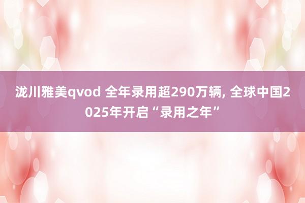 泷川雅美qvod 全年录用超290万辆， 全球中国2025年开启“录用之年”