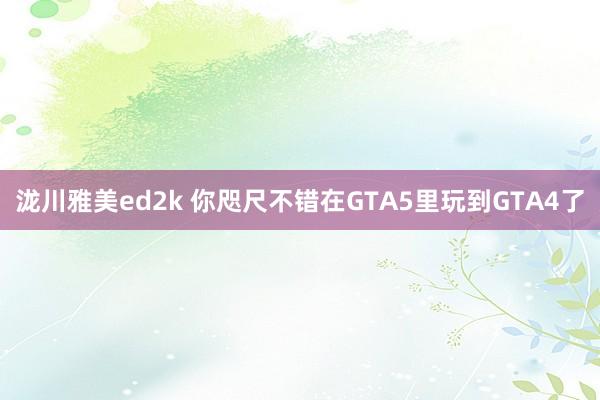 泷川雅美ed2k 你咫尺不错在GTA5里玩到GTA4了