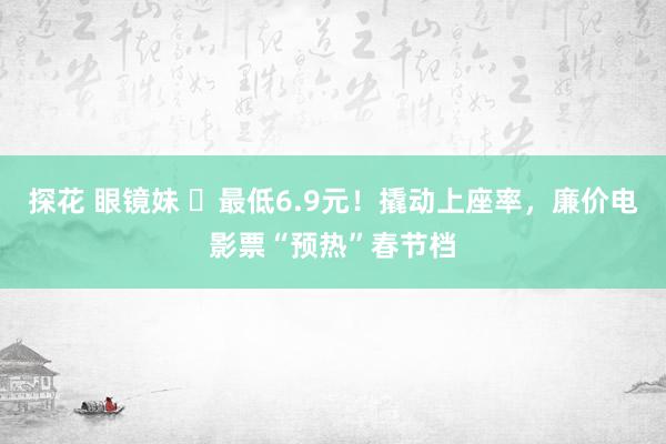 探花 眼镜妹 ​最低6.9元！撬动上座率，廉价电影票“预热”春节档