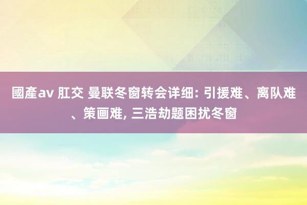 國產av 肛交 曼联冬窗转会详细: 引援难、离队难、策画难， 三浩劫题困扰冬窗