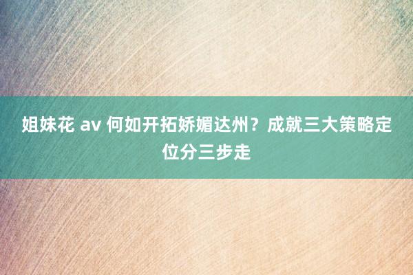 姐妹花 av 何如开拓娇媚达州？成就三大策略定位分三步走